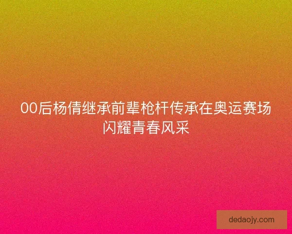 00后杨倩继承前辈枪杆传承在奥运赛场闪耀青春风采