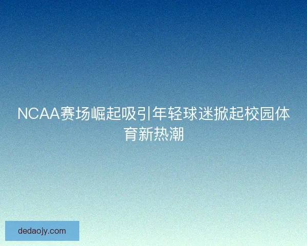 NCAA赛场崛起吸引年轻球迷掀起校园体育新热潮