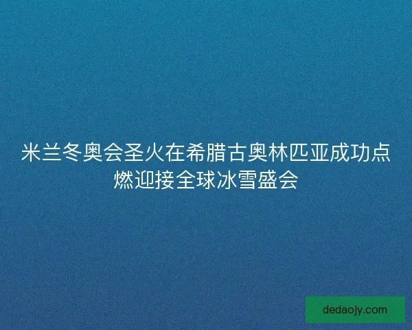 米兰冬奥会圣火在希腊古奥林匹亚成功点燃迎接全球冰雪盛会