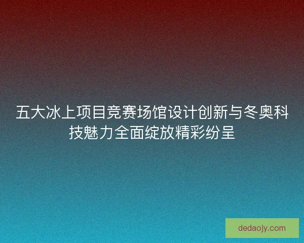五大冰上项目竞赛场馆设计创新与冬奥科技魅力全面绽放精彩纷呈