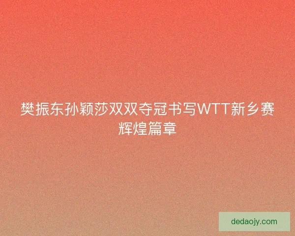 樊振东孙颖莎双双夺冠书写WTT新乡赛辉煌篇章