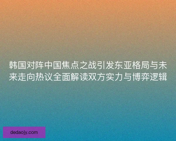 韩国对阵中国焦点之战引发东亚格局与未来走向热议全面解读双方实力与博弈逻辑