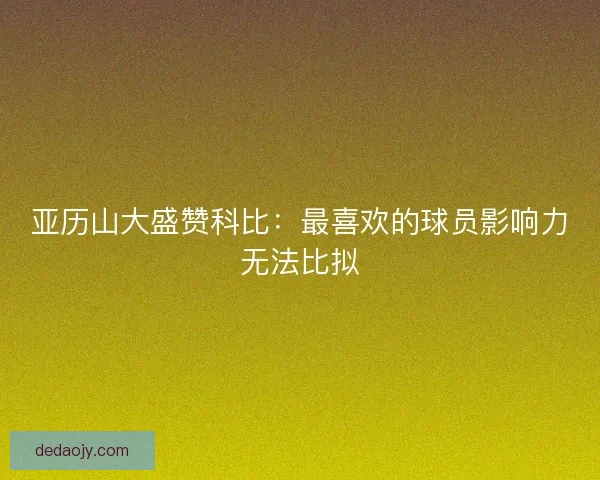 亚历山大盛赞科比:最喜欢的球员影响力无法比拟 亚历山大盛赞科比:最喜欢的球员影响力无法比拟