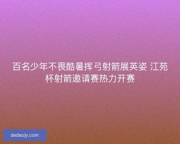百名少年不畏酷暑挥弓射箭展英姿 江苑杯射箭邀请赛热力开赛