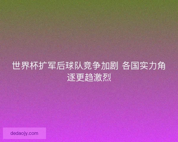 世界杯扩军后球队竞争加剧 各国实力角逐更趋激烈