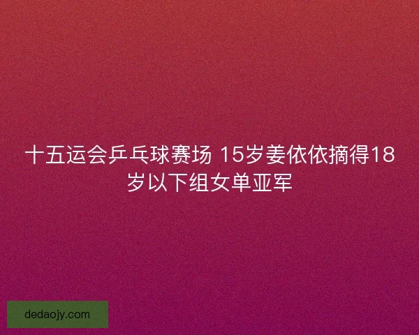 十五运会乒乓球赛场 15岁姜依依摘得18岁以下组女单亚军