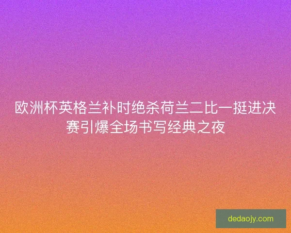 欧洲杯英格兰补时绝杀荷兰二比一挺进决赛引爆全场书写经典之夜