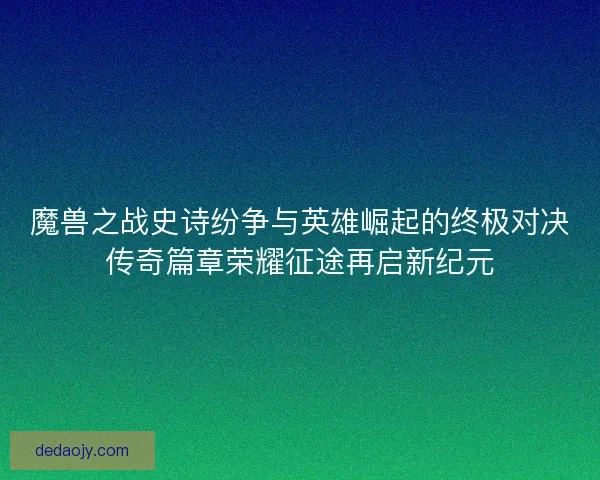 魔兽之战史诗纷争与英雄崛起的终极对决传奇篇章荣耀征途再启新纪元