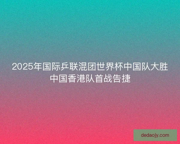 2025年国际乒联混团世界杯中国队大胜中国香港队首战告捷
