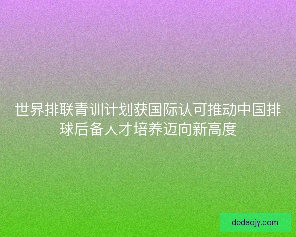 世界排联青训计划获国际认可推动中国排球后备人才培养迈向新高度