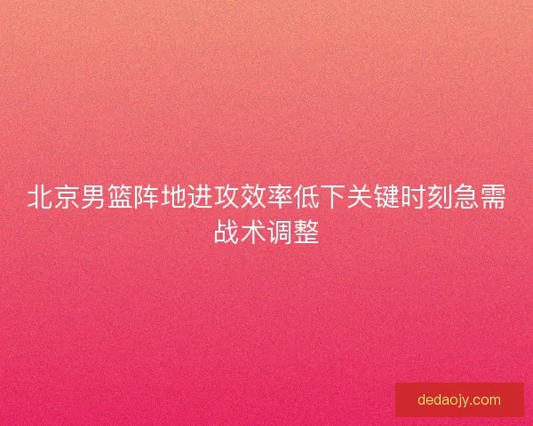 北京男篮阵地进攻效率低下关键时刻急需战术调整
