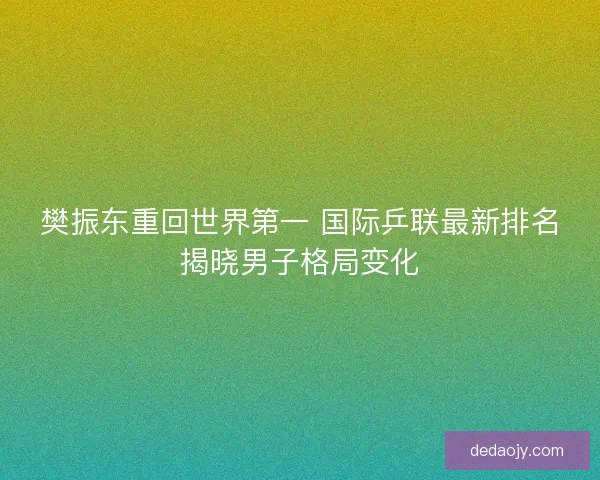 樊振东重回世界第一 国际乒联最新排名揭晓男子格局变化