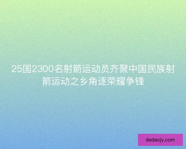 25国2300名射箭运动员齐聚中国民族射箭运动之乡角逐荣耀争锋