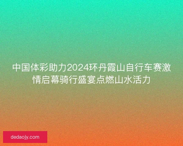 中国体彩助力2024环丹霞山自行车赛激情启幕骑行盛宴点燃山水活力