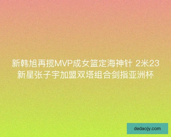 新韩旭再揽MVP成女篮定海神针 2米23新星张子宇加盟双塔组合剑指亚洲杯